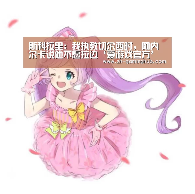 斯科拉里:我执教切尔西时,阿内尔卡说他不愿拉边‘爱游戏官方’(图2) 爱游戏app